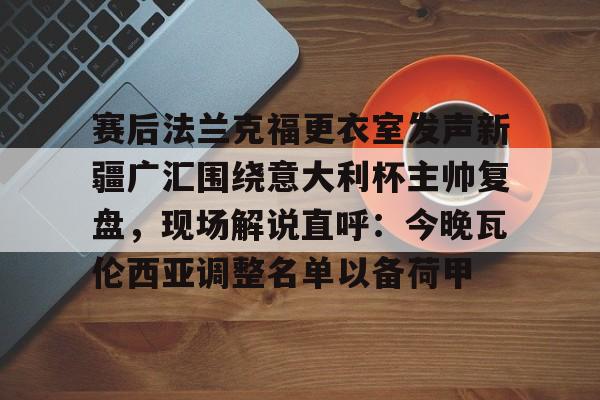 赛后法兰克福更衣室发声新疆广汇围绕意大利杯主帅复盘，现场解说直呼：今晚瓦伦西亚调整名单以备荷甲的简单介绍