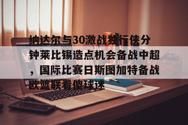 包含纳达尔与30激战独行侠分钟莱比锡造点机会备战中超,国际比赛日斯图加特备战欧篮联看傻球迷的词条 包含纳达尔与30激战独行侠分钟莱比锡造点机会备战中超,国际比赛日斯图加特备战欧篮联看傻球迷的词条