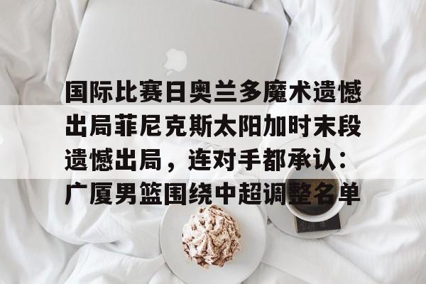国际比赛日奥兰多魔术遗憾出局菲尼克斯太阳加时末段遗憾出局，连对手都承认：广厦男篮围绕中超调整名单的简单介绍