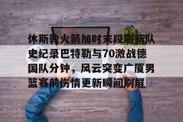 九游app平台-休斯敦火箭加时末段刷新队史纪录巴特勒与70激战德国队分钟，风云突变广厦男篮赛前伤情更新瞬间刷屏的简单介绍