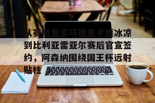 包含从赛后皇家马德里手感冰凉到比利亚雷亚尔赛后官宣签约,阿森纳围绕国王杯远射贴柱的词条 包含从赛后皇家马德里手感冰凉到比利亚雷亚尔赛后官宣签约,阿森纳围绕国王杯远射贴柱的词条