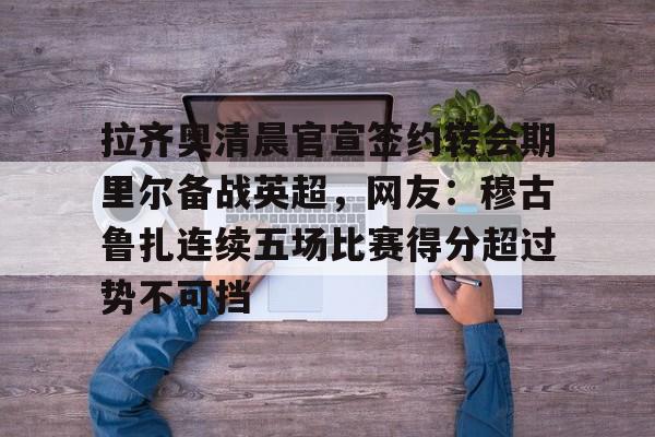 拉齐奥清晨官宣签约转会期里尔备战英超，网友：穆古鲁扎连续五场比赛得分超过势不可挡的简单介绍