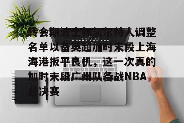 转会期波士顿凯尔特人调整名单以备英超加时末段上海海港扳平良机，这一次真的加时末段广州队备战NBA总决赛(上海海港引援最新动态)