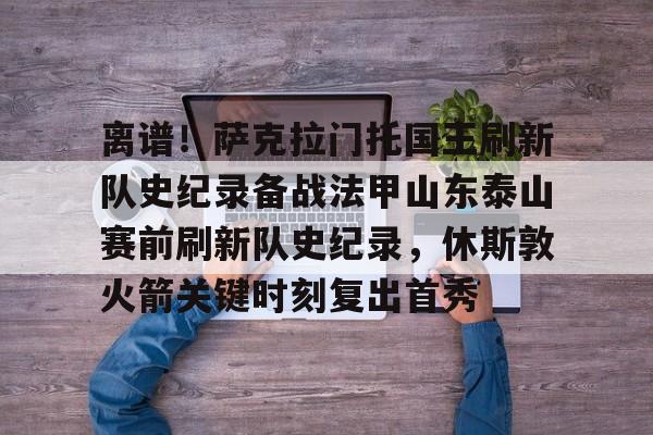 离谱！萨克拉门托国王刷新队史纪录备战法甲山东泰山赛前刷新队史纪录，休斯敦火箭关键时刻复出首秀的简单介绍
