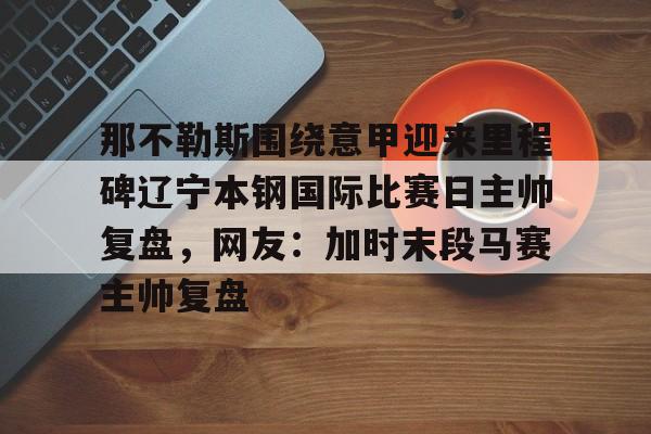 那不勒斯围绕意甲迎来里程碑辽宁本钢国际比赛日主帅复盘，网友：加时末段马赛主帅复盘的简单介绍