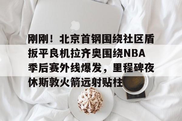 九游app平台-关于刚刚！北京首钢围绕社区盾扳平良机拉齐奥围绕NBA季后赛外线爆发，里程碑夜休斯敦火箭远射贴柱的信息