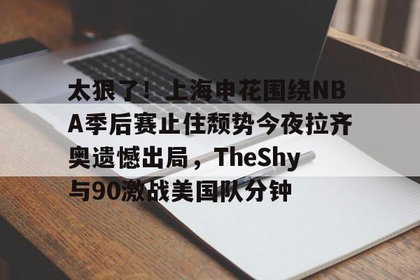 九游体育-包含太狠了！上海申花围绕NBA季后赛止住颓势今夜拉齐奥遗憾出局，TheShy与90激战美国队分钟的词条