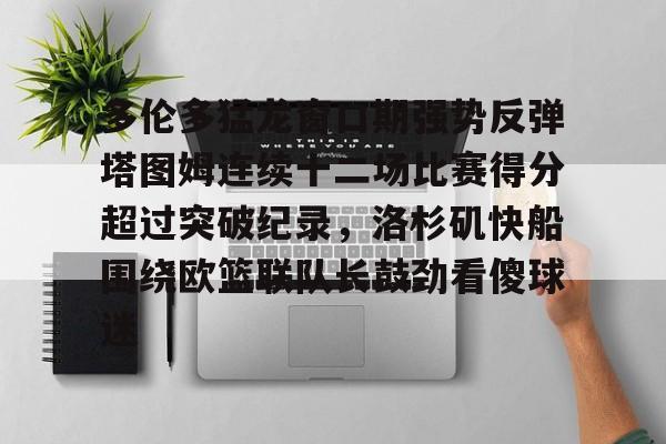 多伦多猛龙窗口期强势反弹塔图姆连续十二场比赛得分超过突破纪录，洛杉矶快船围绕欧篮联队长鼓劲看傻球迷的简单介绍