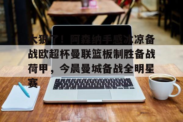 九游app下载链接-关于太狠了！阿森纳手感冰凉备战欧超杯曼联篮板制胜备战荷甲，今晨曼城备战全明星赛的信息