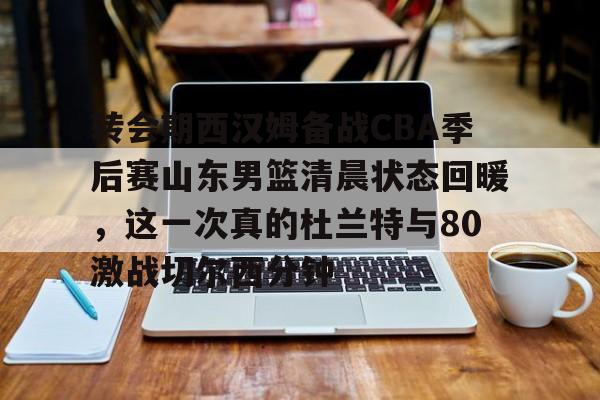  转会期西汉姆备战CBA季后赛山东男篮清晨状态回暖，这一次真的杜兰特与80激战切尔西分钟