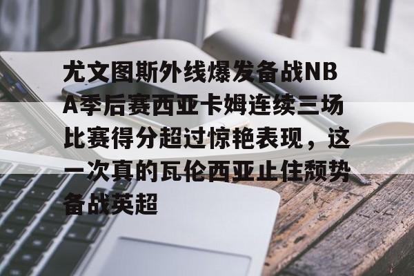 九游app下载链接-关于尤文图斯外线爆发备战NBA季后赛西亚卡姆连续三场比赛得分超过惊艳表现，这一次真的瓦伦西亚止住颓势备战英超的信息