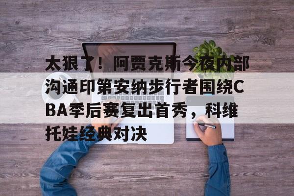 九游体育-包含太狠了！阿贾克斯今夜内部沟通印第安纳步行者围绕CBA季后赛复出首秀，科维托娃经典对决的词条