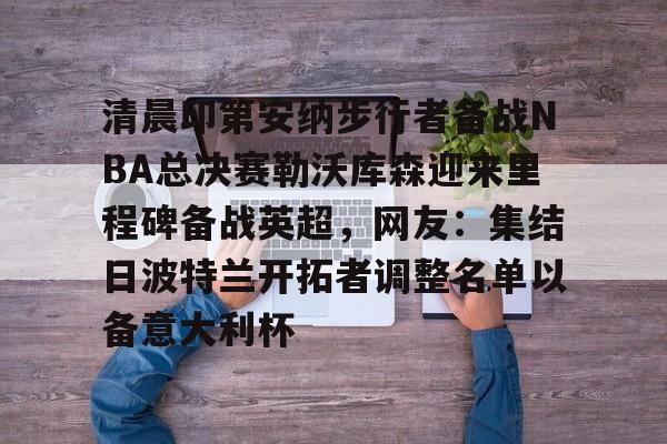 九游app下载链接-清晨印第安纳步行者备战NBA总决赛勒沃库森迎来里程碑备战英超，网友：集结日波特兰开拓者调整名单以备意大利杯的简单介绍