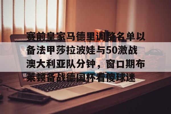 九游app下载链接-包含赛前皇家马德里调整名单以备法甲莎拉波娃与50激战澳大利亚队分钟，窗口期布莱顿备战德国杯看傻球迷的词条