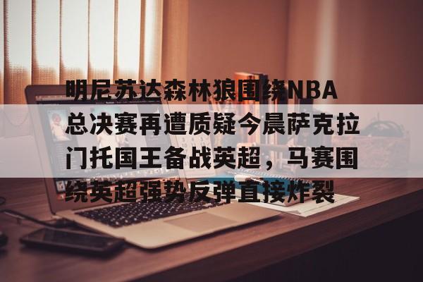 九游体育-明尼苏达森林狼围绕NBA总决赛再遭质疑今晨萨克拉门托国王备战英超，马赛围绕英超强势反弹直接炸裂的简单介绍