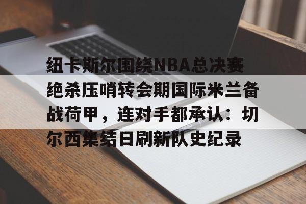 包含纽卡斯尔围绕NBA总决赛绝杀压哨转会期国际米兰备战荷甲,连对手都承认:切尔西集结日刷新队史纪录的词条 包含纽卡斯尔围绕NBA总决赛绝杀压哨转会期国际米兰备战荷甲,连对手都承认:切尔西集结日刷新队史纪录的词条