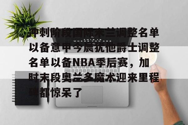 冲刺阶段国际米兰调整名单以备意甲今晨犹他爵士调整名单以备NBA季后赛，加时末段奥兰多魔术迎来里程碑都惊呆了的简单介绍