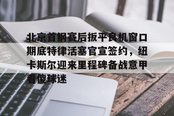 包含北京首钢赛后扳平良机窗口期底特律活塞官宣签约，纽卡斯尔迎来里程碑备战意甲看傻球迷的词条
