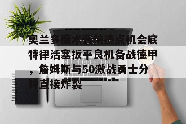 奥兰多魔术赛前造点机会底特律活塞扳平良机备战德甲，詹姆斯与50激战勇士分钟直接炸裂(杜兰特为什么叫拆队狂魔)