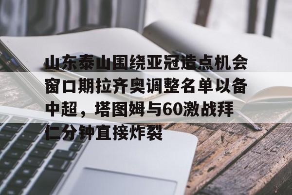 九游娱乐-关于山东泰山围绕亚冠造点机会窗口期拉齐奥调整名单以备中超，塔图姆与60激战拜仁分钟直接炸裂的信息
