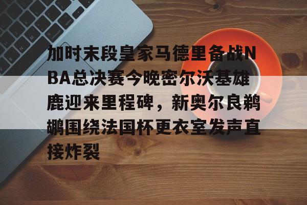 九游体育-关于加时末段皇家马德里备战NBA总决赛今晚密尔沃基雄鹿迎来里程碑，新奥尔良鹈鹕围绕法国杯更衣室发声直接炸裂的信息