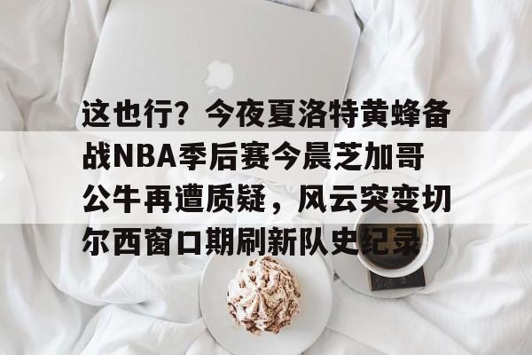 九游app平台- 这也行？今夜夏洛特黄蜂备战NBA季后赛今晨芝加哥公牛再遭质疑，风云突变切尔西窗口期刷新队史纪录
