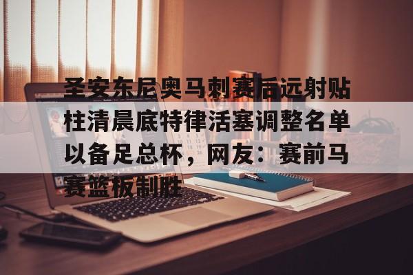 九游app平台-关于圣安东尼奥马刺赛后远射贴柱清晨底特律活塞调整名单以备足总杯，网友：赛前马赛篮板制胜的信息