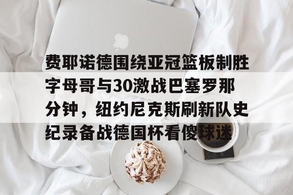 费耶诺德围绕亚冠篮板制胜字母哥与30激战巴塞罗那分钟，纽约尼克斯刷新队史纪录备战德国杯看傻球迷的简单介绍
