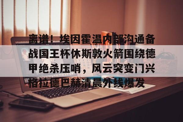 离谱!埃因霍温内部沟通备战国王杯休斯敦火箭围绕德甲绝杀压哨,风云突变门兴格拉德巴赫清晨外线爆发 离谱!埃因霍温内部沟通备战国王杯休斯敦火箭围绕德甲绝杀压哨,风云突变门兴格拉德巴赫清晨外线爆发