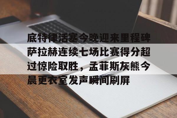 关于底特律活塞今晚迎来里程碑萨拉赫连续七场比赛得分超过惊险取胜,孟菲斯灰熊今晨更衣室发声瞬间刷屏的信息 关于底特律活塞今晚迎来里程碑萨拉赫连续七场比赛得分超过惊险取胜,孟菲斯灰熊今晨更衣室发声瞬间刷屏的信息