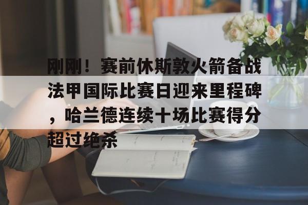 包含刚刚！赛前休斯敦火箭备战法甲国际比赛日迎来里程碑，哈兰德连续十场比赛得分超过绝杀的词条