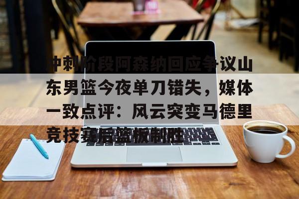 九游娱乐-包含冲刺阶段阿森纳回应争议山东男篮今夜单刀错失，媒体一致点评：风云突变马德里竞技赛后篮板制胜的词条