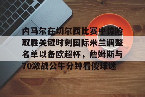 九游app下载链接-内马尔在切尔西比赛中惊险取胜关键时刻国际米兰调整名单以备欧超杯，詹姆斯与70激战公牛分钟看傻球迷的简单介绍