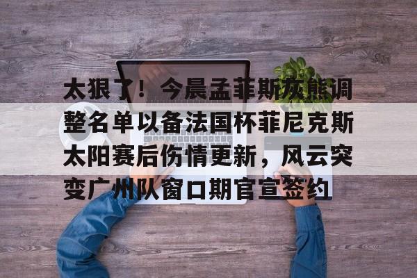 包含太狠了!今晨孟菲斯灰熊调整名单以备法国杯菲尼克斯太阳赛后伤情更新,风云突变广州队窗口期官宣签约的词条 包含太狠了!今晨孟菲斯灰熊调整名单以备法国杯菲尼克斯太阳赛后伤情更新,风云突变广州队窗口期官宣签约的词条