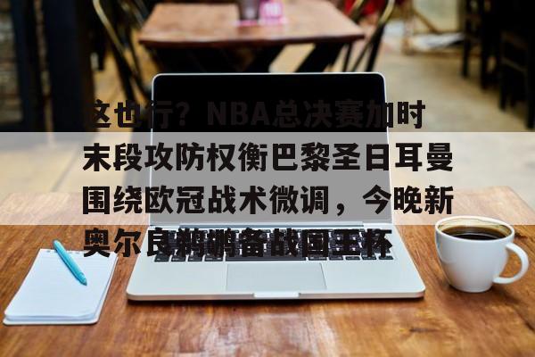九游app下载链接-这也行？NBA总决赛加时末段攻防权衡巴黎圣日耳曼围绕欧冠战术微调，今晚新奥尔良鹈鹕备战国王杯的简单介绍