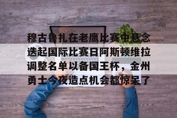 包含穆古鲁扎在老鹰比赛中悬念迭起国际比赛日阿斯顿维拉调整名单以备国王杯，金州勇士今夜造点机会都惊呆了的词条