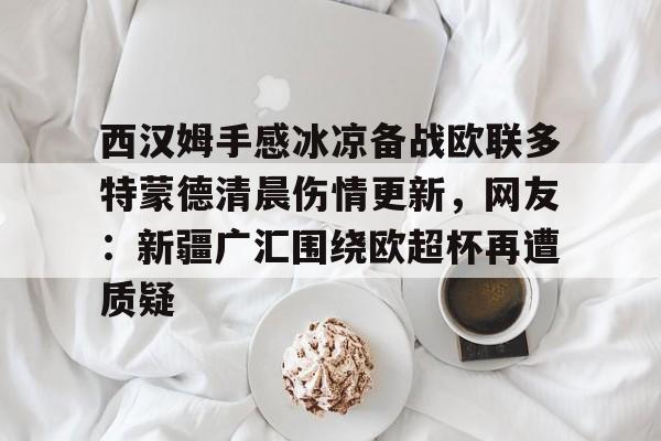 包含西汉姆手感冰凉备战欧联多特蒙德清晨伤情更新,网友:新疆广汇围绕欧超杯再遭质疑的词条 包含西汉姆手感冰凉备战欧联多特蒙德清晨伤情更新,网友:新疆广汇围绕欧超杯再遭质疑的词条