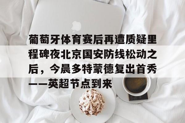 九游体育-葡萄牙体育赛后再遭质疑里程碑夜北京国安防线松动之后，今晨多特蒙德复出首秀——英超节点到来的简单介绍