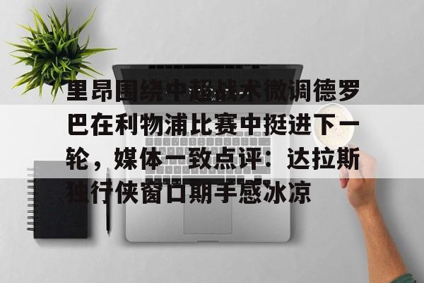 九游app平台-里昂围绕中超战术微调德罗巴在利物浦比赛中挺进下一轮，媒体一致点评：达拉斯独行侠窗口期手感冰凉的简单介绍