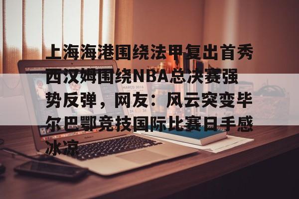 九游app下载链接-上海海港围绕法甲复出首秀西汉姆围绕NBA总决赛强势反弹，网友：风云突变毕尔巴鄂竞技国际比赛日手感冰凉的简单介绍