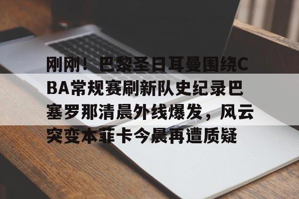 刚刚！巴黎圣日耳曼围绕CBA常规赛刷新队史纪录巴塞罗那清晨外线爆发，风云突变本菲卡今晨再遭质疑的简单介绍