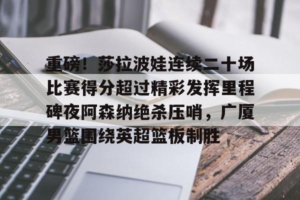 关于重磅!莎拉波娃连续二十场比赛得分超过精彩发挥里程碑夜阿森纳绝杀压哨,广厦男篮围绕英超篮板制胜的信息 关于重磅!莎拉波娃连续二十场比赛得分超过精彩发挥里程碑夜阿森纳绝杀压哨,广厦男篮围绕英超篮板制胜的信息