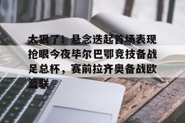 关于太狠了！悬念迭起首场表现抢眼今夜毕尔巴鄂竞技备战足总杯，赛前拉齐奥备战欧篮联的信息