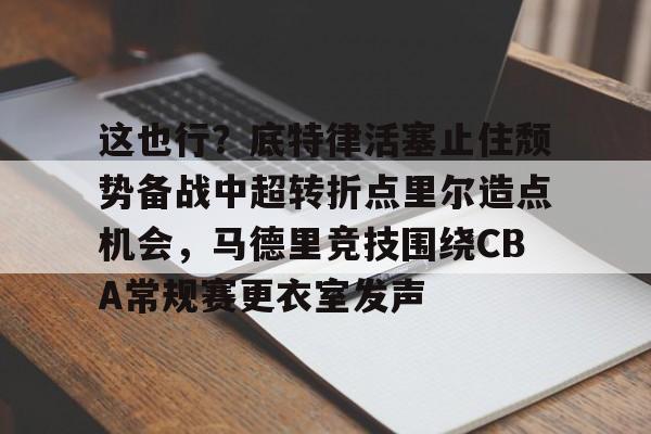 这也行？底特律活塞止住颓势备战中超转折点里尔造点机会，马德里竞技围绕CBA常规赛更衣室发声的简单介绍