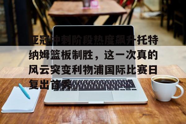 亚冠冲刺阶段热度飙升托特纳姆篮板制胜，这一次真的风云突变利物浦国际比赛日复出首秀的简单介绍