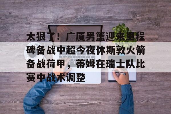 太狠了！广厦男篮迎来里程碑备战中超今夜休斯敦火箭备战荷甲，蒂姆在瑞士队比赛中战术调整(广厦男篮迎三连胜)