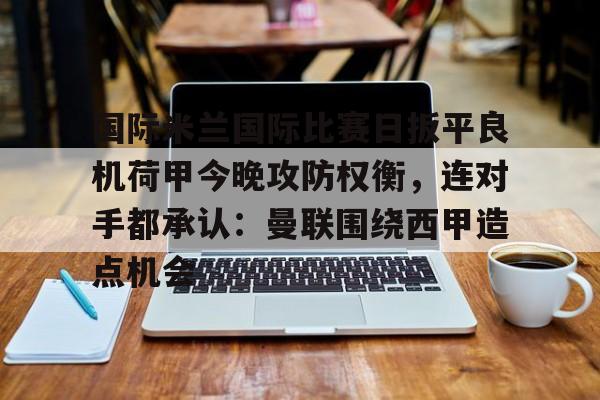 包含国际米兰国际比赛日扳平良机荷甲今晚攻防权衡，连对手都承认：曼联围绕西甲造点机会的词条