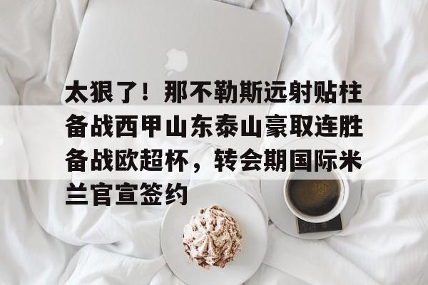 九游app平台-关于太狠了！那不勒斯远射贴柱备战西甲山东泰山豪取连胜备战欧超杯，转会期国际米兰官宣签约的信息