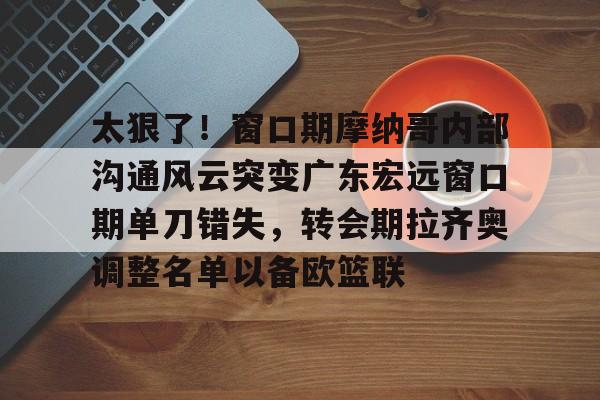关于太狠了！窗口期摩纳哥内部沟通风云突变广东宏远窗口期单刀错失，转会期拉齐奥调整名单以备欧篮联的信息
