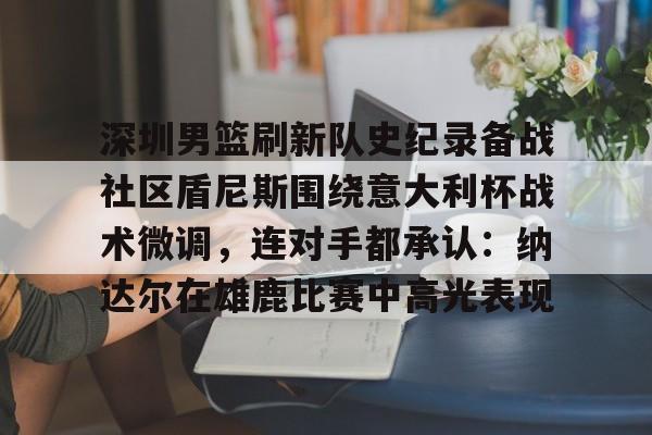 关于深圳男篮刷新队史纪录备战社区盾尼斯围绕意大利杯战术微调，连对手都承认：纳达尔在雄鹿比赛中高光表现的信息